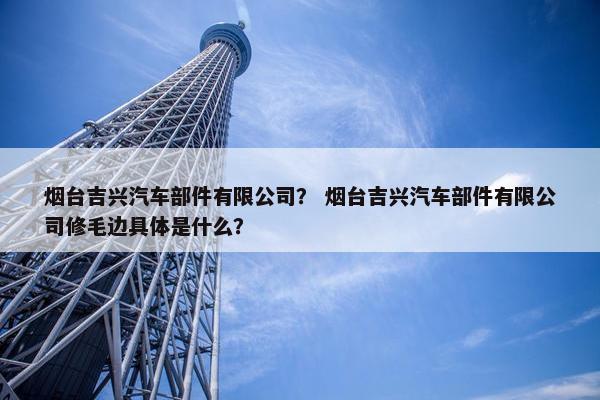 烟台吉兴汽车部件有限公司？ 烟台吉兴汽车部件有限公司修毛边具体是什么？