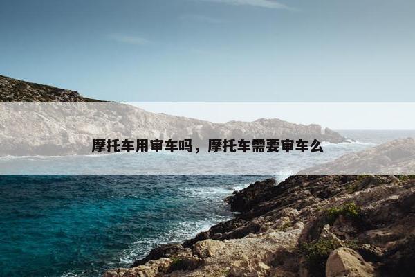 摩托车用审车吗，摩托车需要审车么