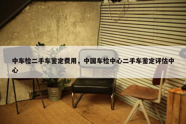 中车检二手车鉴定费用，中国车检中心二手车鉴定评估中心