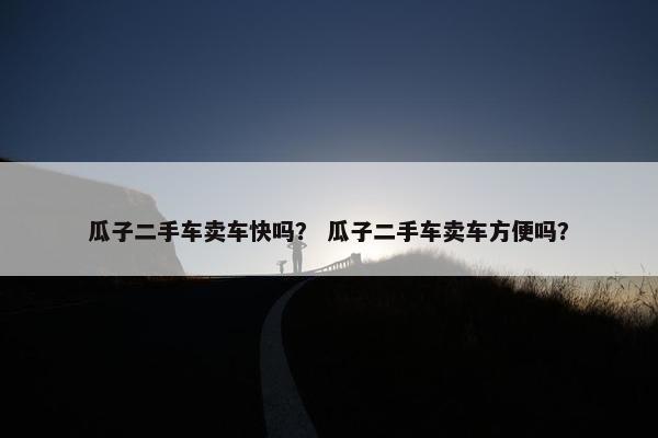 瓜子二手车卖车快吗？ 瓜子二手车卖车方便吗？