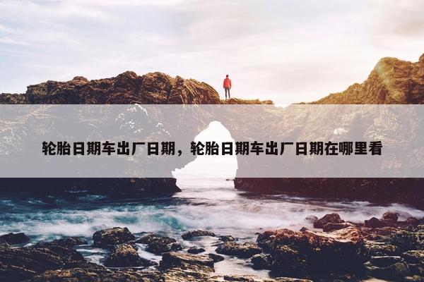 轮胎日期车出厂日期，轮胎日期车出厂日期在哪里看