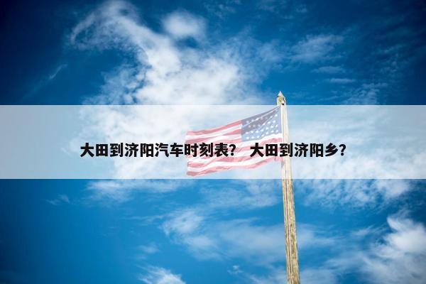 大田到济阳汽车时刻表？ 大田到济阳乡？