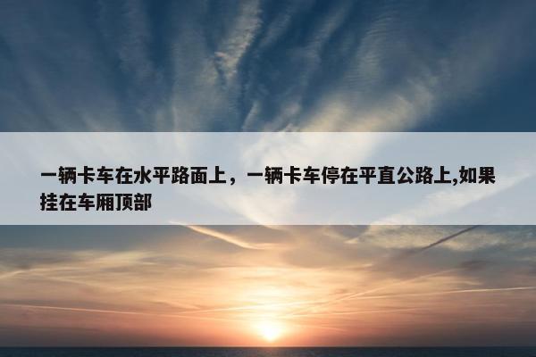 一辆卡车在水平路面上，一辆卡车停在平直公路上,如果挂在车厢顶部