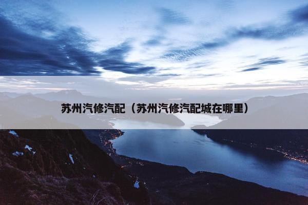 苏州汽修汽配（苏州汽修汽配城在哪里）