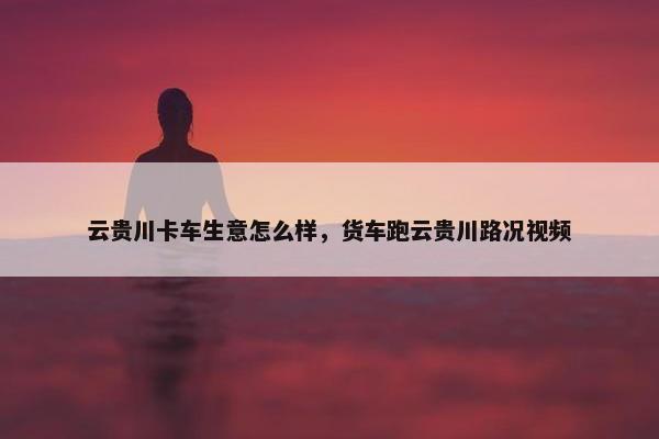 云贵川卡车生意怎么样，货车跑云贵川路况视频