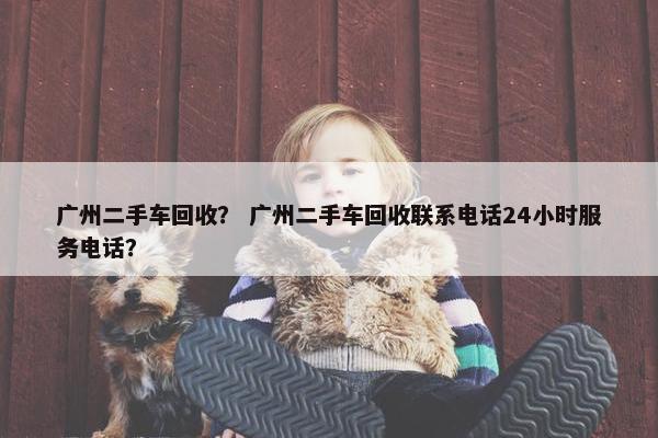 广州二手车回收？ 广州二手车回收联系电话24小时服务电话？