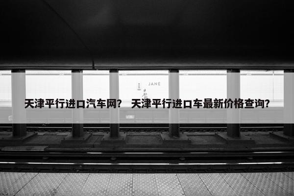 天津平行进口汽车网？ 天津平行进口车最新价格查询？