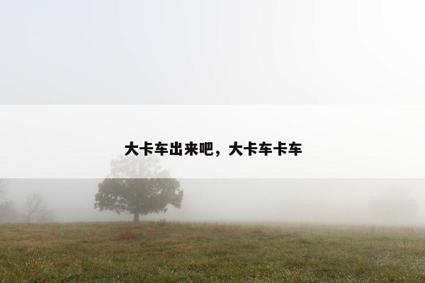 大卡车出来吧，大卡车卡车