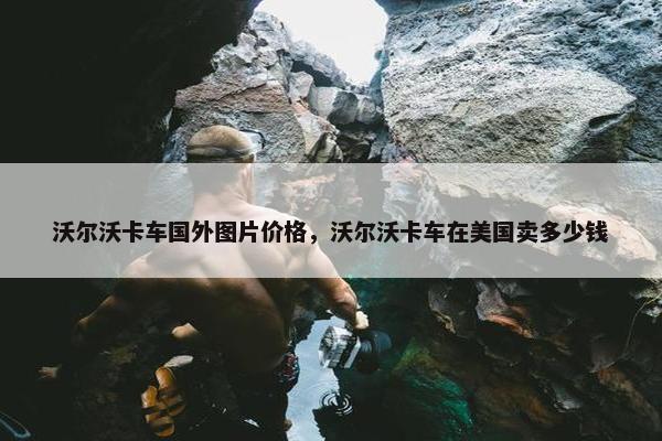 沃尔沃卡车国外图片价格，沃尔沃卡车在美国卖多少钱
