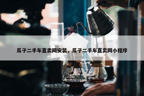 瓜子二手车直卖网安装，瓜子二手车直卖网小程序