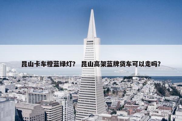 昆山卡车橙蓝绿灯？ 昆山高架蓝牌货车可以走吗？