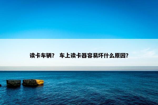 读卡车辆？ 车上读卡器容易坏什么原因？