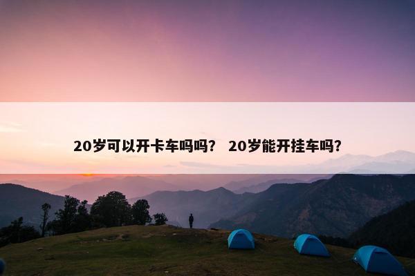 20岁可以开卡车吗吗？ 20岁能开挂车吗？