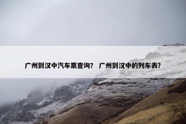 广州到汉中汽车票查询？ 广州到汉中的列车表？