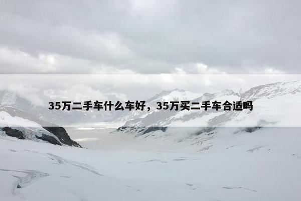 35万二手车什么车好，35万买二手车合适吗