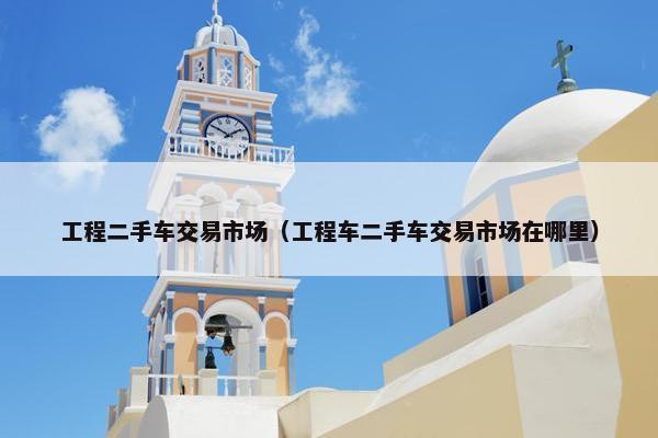 工程二手车交易市场（工程车二手车交易市场在哪里）
