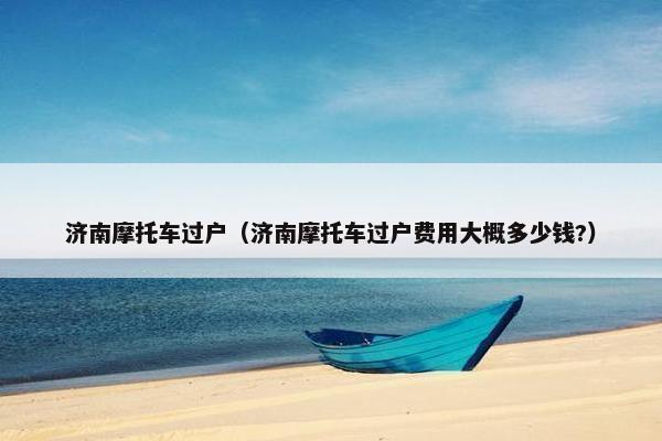 济南摩托车过户（济南摩托车过户费用大概多少钱?）