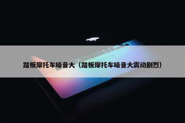 踏板摩托车噪音大（踏板摩托车噪音大震动剧烈）