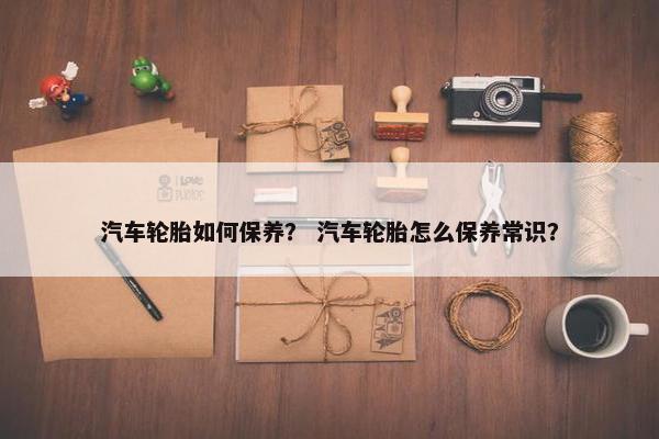 汽车轮胎如何保养？ 汽车轮胎怎么保养常识？