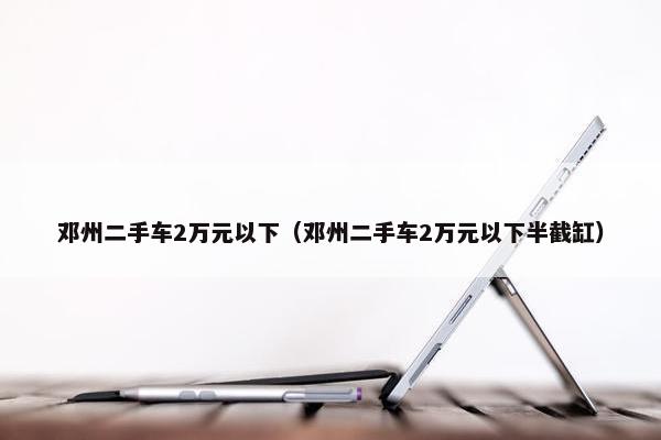 邓州二手车2万元以下（邓州二手车2万元以下半截缸）