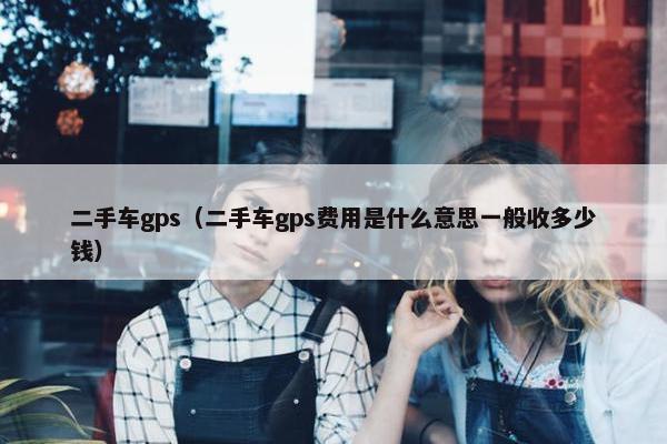 二手车gps（二手车gps费用是什么意思一般收多少钱）