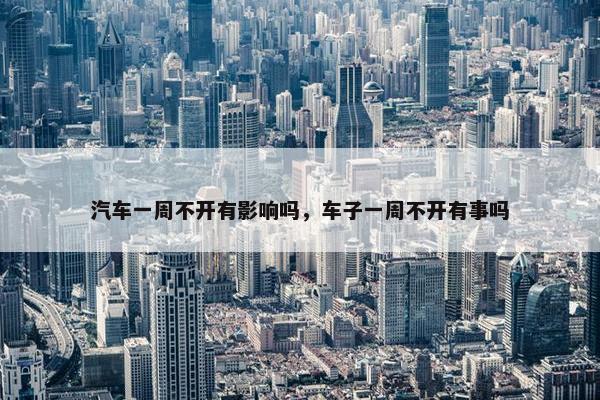 汽车一周不开有影响吗，车子一周不开有事吗
