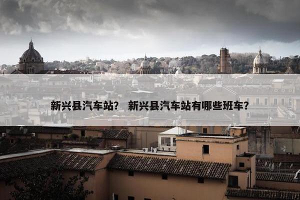 新兴县汽车站？ 新兴县汽车站有哪些班车？