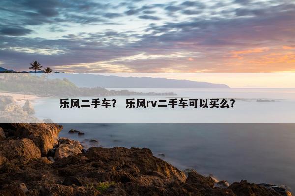 乐风二手车？ 乐风rv二手车可以买么？