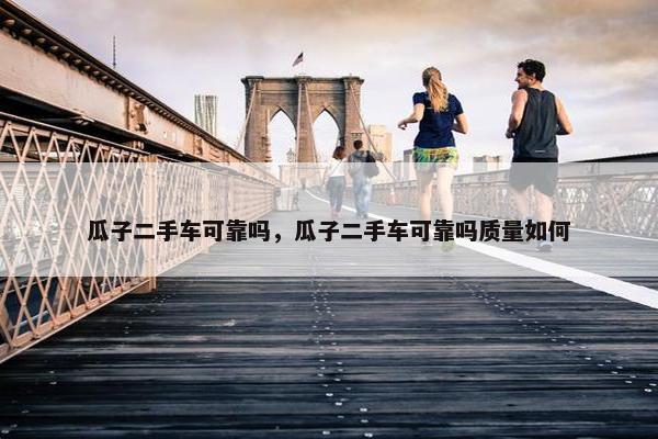 瓜子二手车可靠吗，瓜子二手车可靠吗质量如何